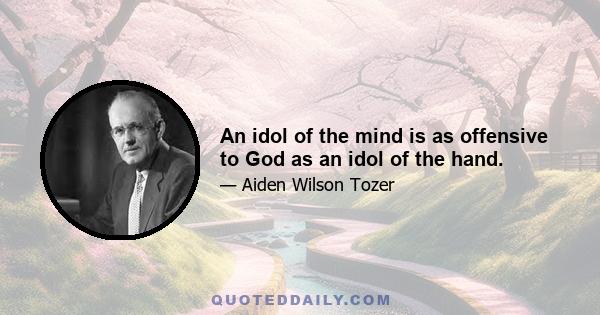 An idol of the mind is as offensive to God as an idol of the hand.