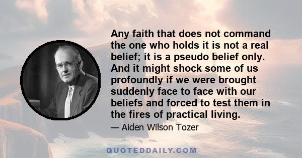 Any faith that does not command the one who holds it is not a real belief; it is a pseudo belief only. And it might shock some of us profoundly if we were brought suddenly face to face with our beliefs and forced to