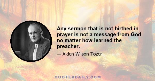 Any sermon that is not birthed in prayer is not a message from God no matter how learned the preacher.