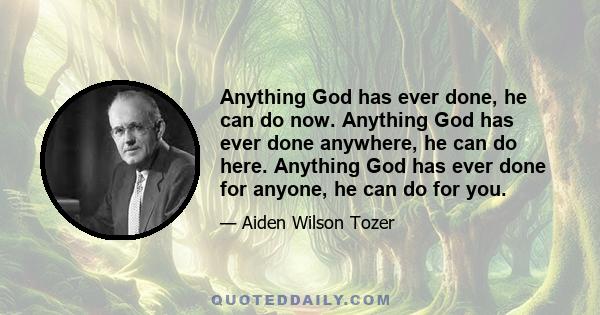 Anything God has ever done, he can do now. Anything God has ever done anywhere, he can do here. Anything God has ever done for anyone, he can do for you.