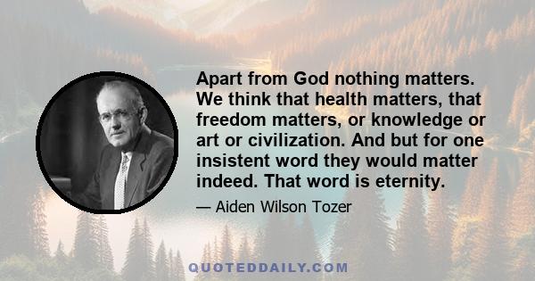 Apart from God nothing matters. We think that health matters, that freedom matters, or knowledge or art or civilization. And but for one insistent word they would matter indeed. That word is eternity.