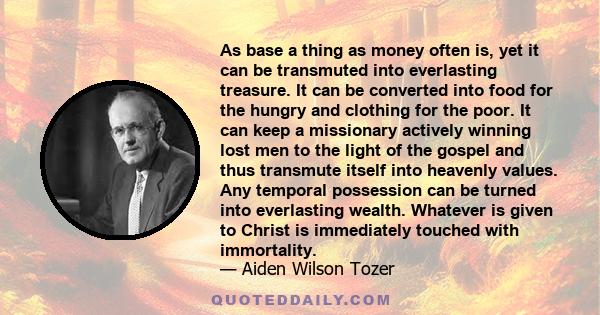 As base a thing as money often is, yet it can be transmuted into everlasting treasure. It can be converted into food for the hungry and clothing for the poor. It can keep a missionary actively winning lost men to the