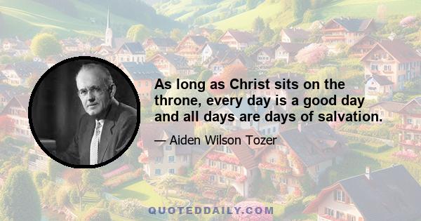 As long as Christ sits on the throne, every day is a good day and all days are days of salvation.