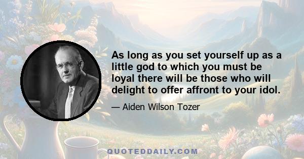 As long as you set yourself up as a little god to which you must be loyal there will be those who will delight to offer affront to your idol.