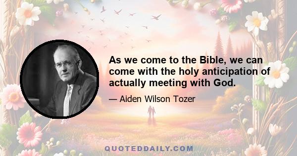 As we come to the Bible, we can come with the holy anticipation of actually meeting with God.