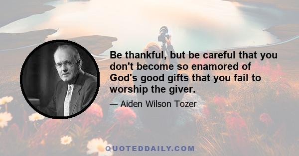 Be thankful, but be careful that you don't become so enamored of God's good gifts that you fail to worship the giver.