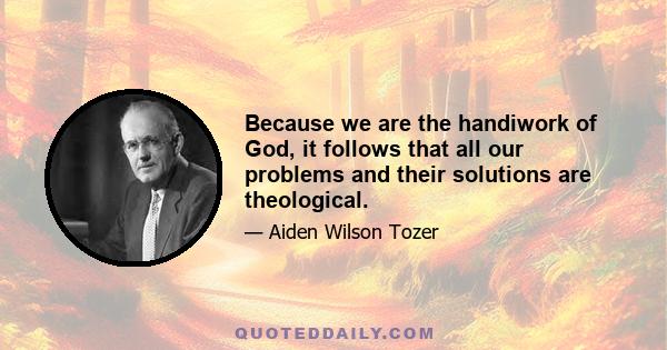 Because we are the handiwork of God, it follows that all our problems and their solutions are theological.