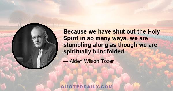 Because we have shut out the Holy Spirit in so many ways, we are stumbling along as though we are spiritually blindfolded.