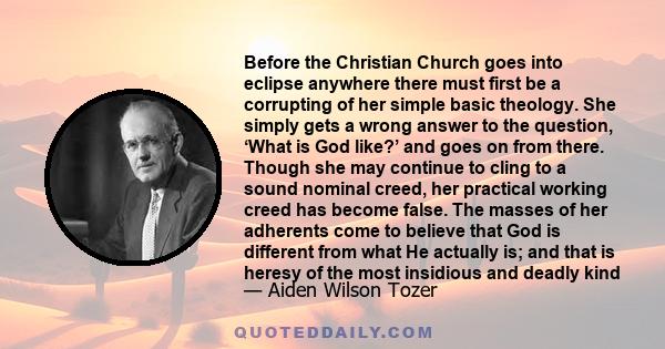 Before the Christian Church goes into eclipse anywhere there must first be a corrupting of her simple basic theology. She simply gets a wrong answer to the question, ‘What is God like?’ and goes on from there. Though