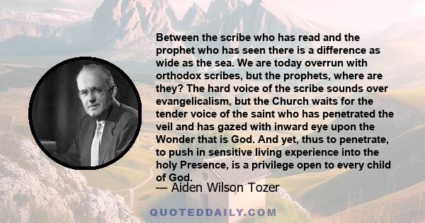 Between the scribe who has read and the prophet who has seen there is a difference as wide as the sea. We are today overrun with orthodox scribes, but the prophets, where are they? The hard voice of the scribe sounds