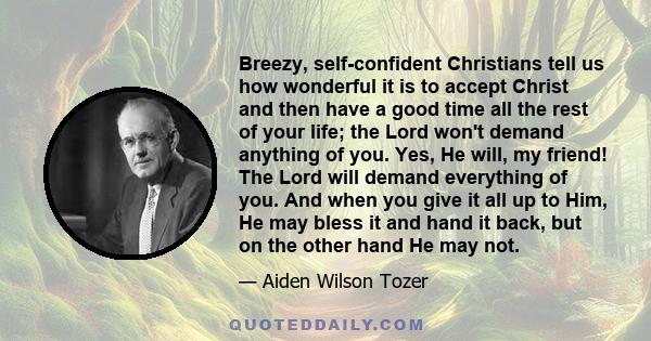 Breezy, self-confident Christians tell us how wonderful it is to accept Christ and then have a good time all the rest of your life; the Lord won't demand anything of you. Yes, He will, my friend! The Lord will demand