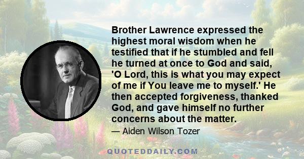 Brother Lawrence expressed the highest moral wisdom when he testified that if he stumbled and fell he turned at once to God and said, 'O Lord, this is what you may expect of me if You leave me to myself.' He then