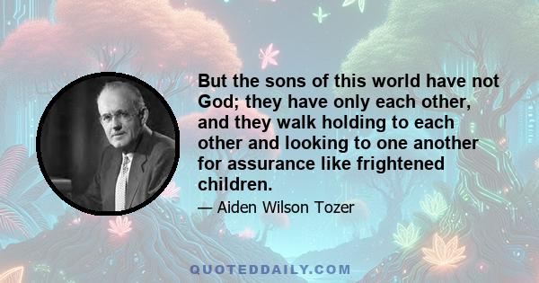 But the sons of this world have not God; they have only each other, and they walk holding to each other and looking to one another for assurance like frightened children.