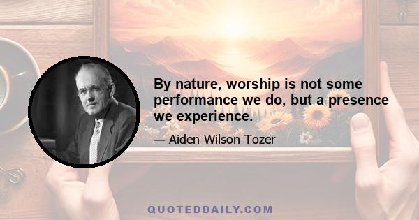 By nature, worship is not some performance we do, but a presence we experience.