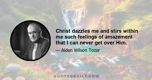 Christ dazzles me and stirs within me such feelings of amazement that I can never get over Him.