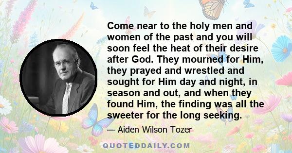 Come near to the holy men and women of the past and you will soon feel the heat of their desire after God. They mourned for Him, they prayed and wrestled and sought for Him day and night, in season and out, and when