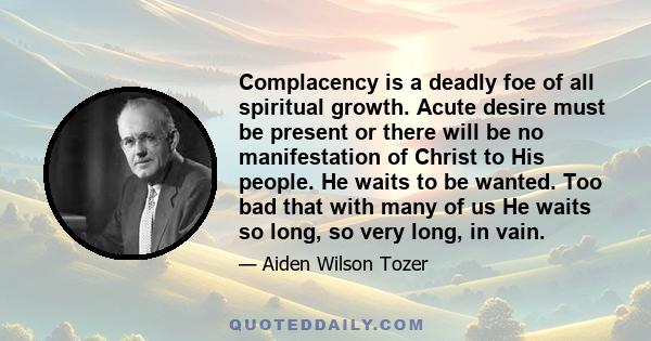 Complacency is a deadly foe of all spiritual growth. Acute desire must be present or there will be no manifestation of Christ to His people. He waits to be wanted. Too bad that with many of us He waits so long, so very