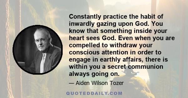 Constantly practice the habit of inwardly gazing upon God. You know that something inside your heart sees God. Even when you are compelled to withdraw your conscious attention in order to engage in earthly affairs,