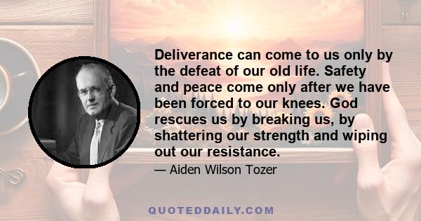 Deliverance can come to us only by the defeat of our old life. Safety and peace come only after we have been forced to our knees. God rescues us by breaking us, by shattering our strength and wiping out our resistance.