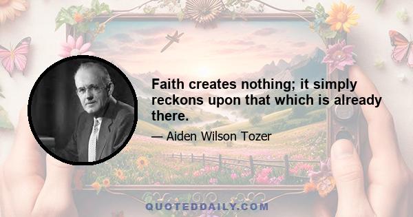 Faith creates nothing; it simply reckons upon that which is already there.