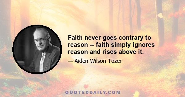 Faith never goes contrary to reason -- faith simply ignores reason and rises above it.