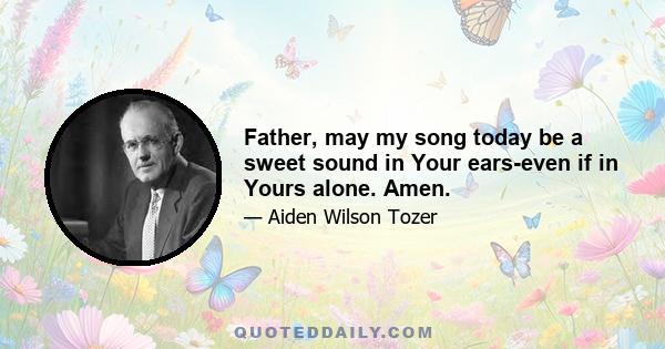 Father, may my song today be a sweet sound in Your ears-even if in Yours alone. Amen.