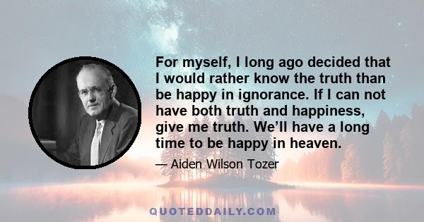 For myself, I long ago decided that I would rather know the truth than be happy in ignorance. If I can not have both truth and happiness, give me truth. We’ll have a long time to be happy in heaven.