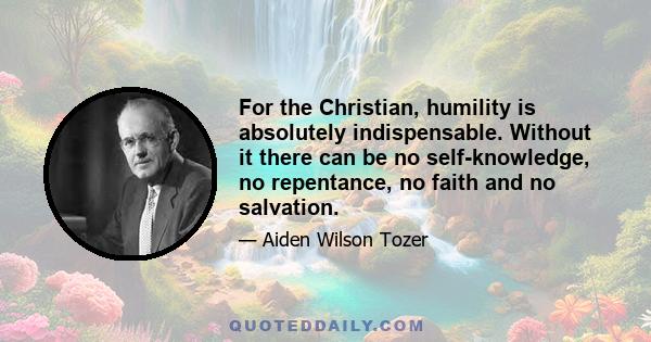 For the Christian, humility is absolutely indispensable. Without it there can be no self-knowledge, no repentance, no faith and no salvation.