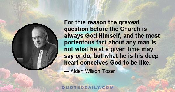 For this reason the gravest question before the Church is always God Himself, and the most portentous fact about any man is not what he at a given time may say or do, but what he is his deep heart conceives God to be