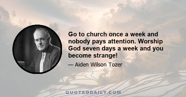 Go to church once a week and nobody pays attention. Worship God seven days a week and you become strange!