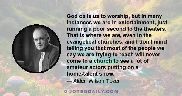 God calls us to worship, but in many instances we are in entertainment, just running a poor second to the theaters. That is where we are, even in the evangelical churches, and I don't mind telling you that most of the