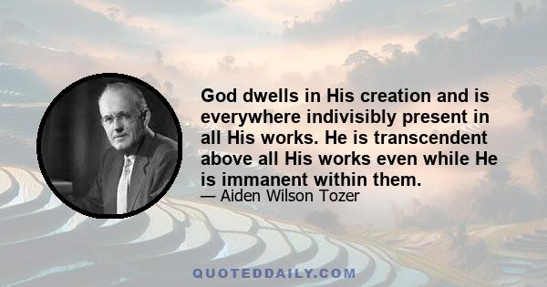 God dwells in His creation and is everywhere indivisibly present in all His works. He is transcendent above all His works even while He is immanent within them.