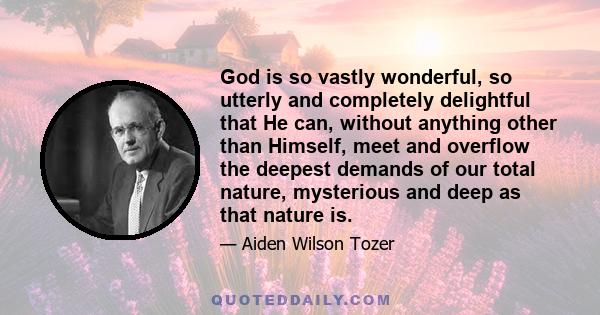 God is so vastly wonderful, so utterly and completely delightful that He can, without anything other than Himself, meet and overflow the deepest demands of our total nature, mysterious and deep as that nature is.