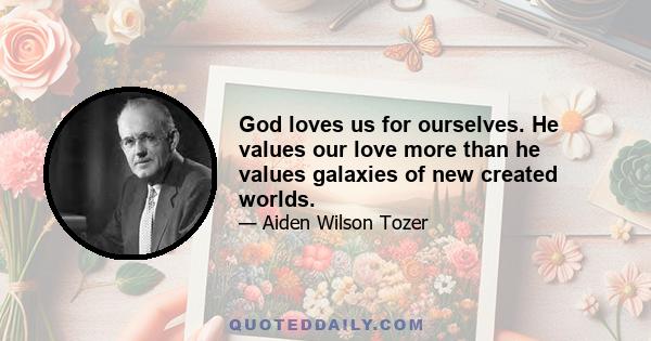 God loves us for ourselves. He values our love more than he values galaxies of new created worlds.