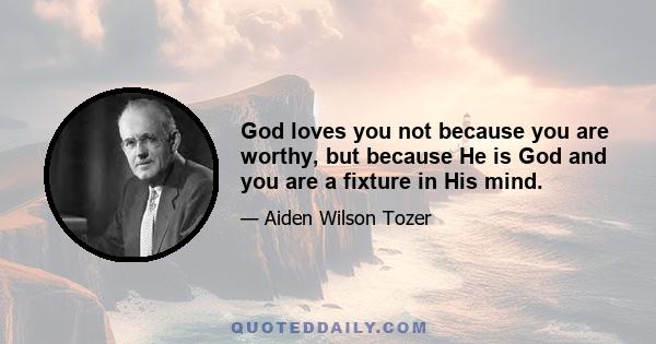 God loves you not because you are worthy, but because He is God and you are a fixture in His mind.