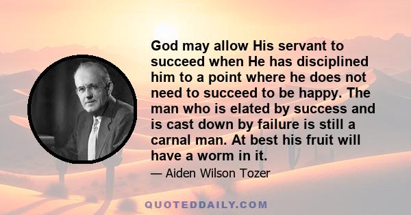 God may allow His servant to succeed when He has disciplined him to a point where he does not need to succeed to be happy. The man who is elated by success and is cast down by failure is still a carnal man. At best his