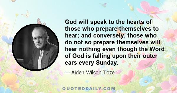 God will speak to the hearts of those who prepare themselves to hear; and conversely, those who do not so prepare themselves will hear nothing even though the Word of God is falling upon their outer ears every Sunday.