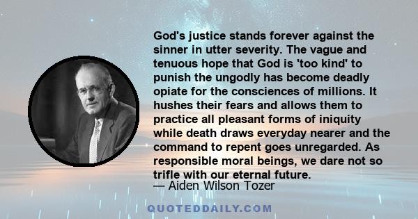 God's justice stands forever against the sinner in utter severity. The vague and tenuous hope that God is 'too kind' to punish the ungodly has become deadly opiate for the consciences of millions. It hushes their fears