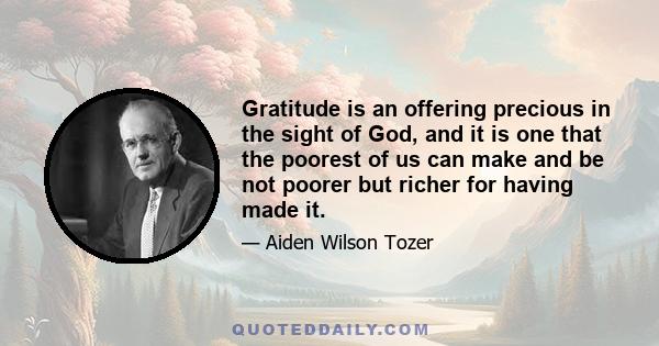 Gratitude is an offering precious in the sight of God, and it is one that the poorest of us can make and be not poorer but richer for having made it.