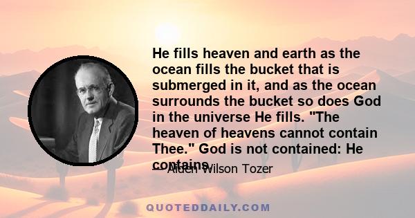 He fills heaven and earth as the ocean fills the bucket that is submerged in it, and as the ocean surrounds the bucket so does God in the universe He fills. The heaven of heavens cannot contain Thee. God is not