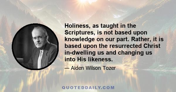 Holiness, as taught in the Scriptures, is not based upon knowledge on our part. Rather, it is based upon the resurrected Christ in-dwelling us and changing us into His likeness.