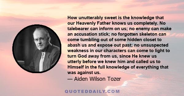 How unutterably sweet is the knowledge that our Heavenly Father knows us completely. No talebearer can inform on us; no enemy can make an accusation stick; no forgotten skeleton can come tumbling out of some hidden