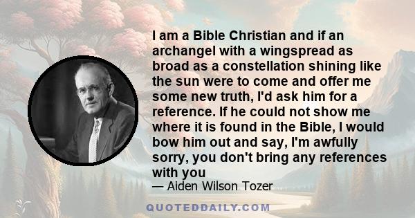 I am a Bible Christian and if an archangel with a wingspread as broad as a constellation shining like the sun were to come and offer me some new truth, I'd ask him for a reference. If he could not show me where it is