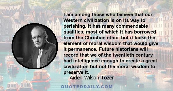 I am among those who believe that our Western civilization is on its way to perishing. It has many commendable qualities, most of which it has borrowed from the Christian ethic, but it lacks the element of moral wisdom