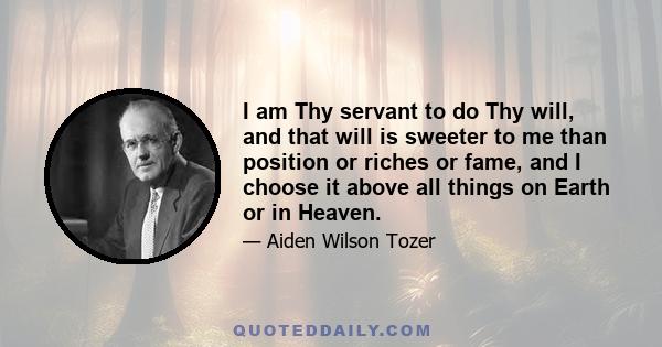 I am Thy servant to do Thy will, and that will is sweeter to me than position or riches or fame, and I choose it above all things on Earth or in Heaven.