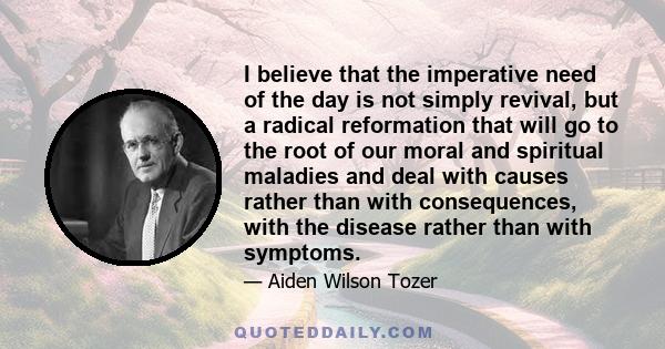 I believe that the imperative need of the day is not simply revival, but a radical reformation that will go to the root of our moral and spiritual maladies and deal with causes rather than with consequences, with the