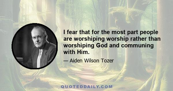 I fear that for the most part people are worshiping worship rather than worshiping God and communing with Him.