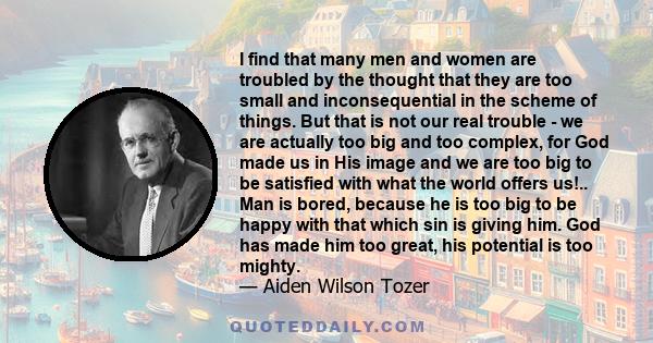 I find that many men and women are troubled by the thought that they are too small and inconsequential in the scheme of things. But that is not our real trouble - we are actually too big and too complex, for God made us 