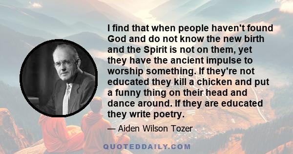 I find that when people haven't found God and do not know the new birth and the Spirit is not on them, yet they have the ancient impulse to worship something. If they're not educated they kill a chicken and put a funny