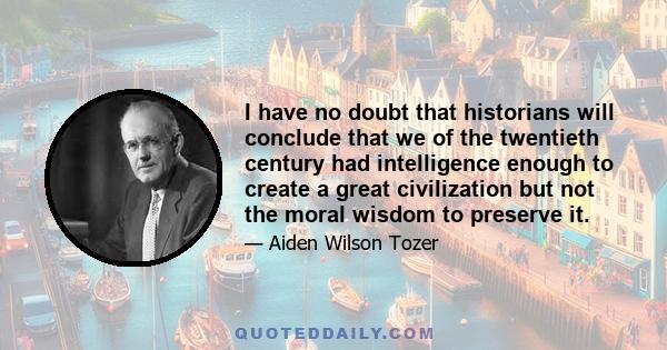 I have no doubt that historians will conclude that we of the twentieth century had intelligence enough to create a great civilization but not the moral wisdom to preserve it.